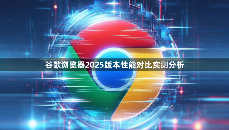 谷歌浏览器2025版本性能对比实测分析1