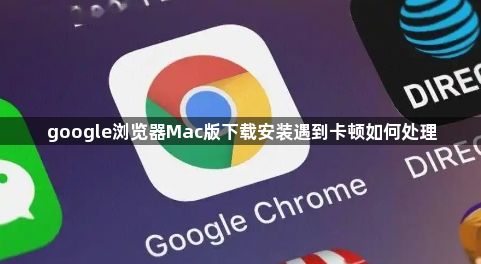 google浏览器Mac版下载安装遇到卡顿如何处理1